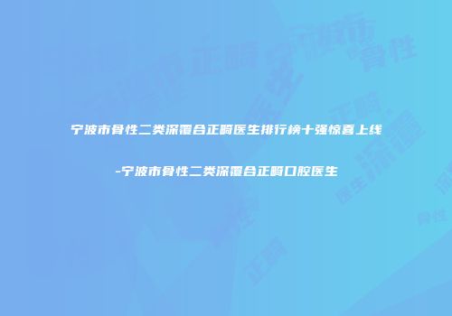 宁波市骨性二类深覆合正畸医生排行榜十强惊喜上线-宁波市骨性二类深覆合正畸口腔医生