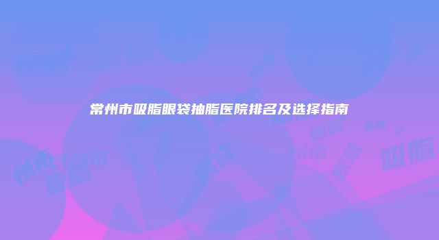 常州市吸脂眼袋抽脂医院排名及选择指南