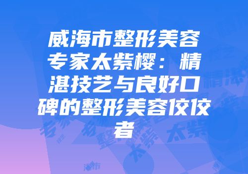 威海市整形美容专家太紫樱：精湛技艺与良好口碑的整形美容佼佼者