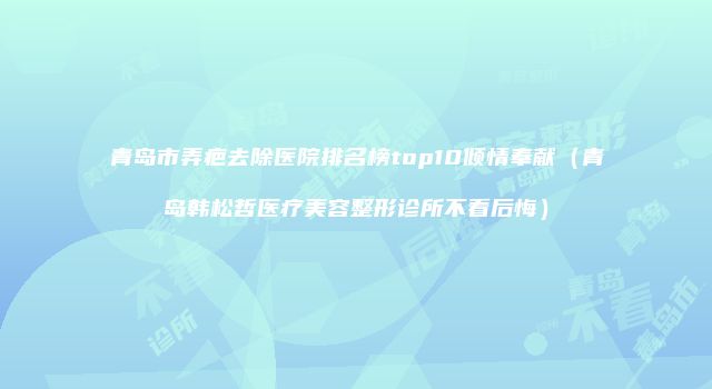 青岛市弄疤去除医院排名榜top10倾情奉献（青岛韩松哲医疗美容整形诊所不看后悔）