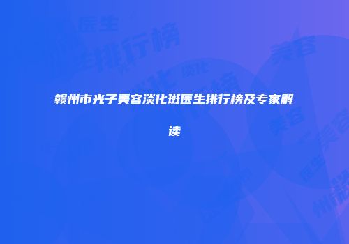 赣州市光子美容淡化斑医生排行榜及专家解读