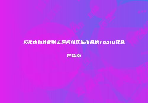 绥化市自体脂肪去眉间纹医生排名榜Top10及选择指南