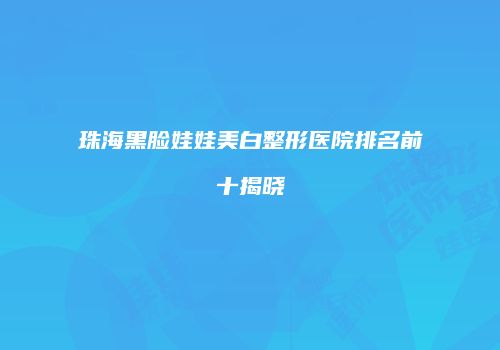珠海黑脸娃娃美白整形医院排名前十揭晓