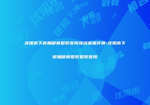 沈阳市下颌角颧骨整形医院排名深度评测-沈阳市下颌角颧骨整形整形医院