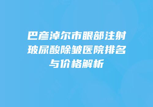 巴彦淖尔市眼部注射玻尿酸除皱医院排名与价格解析