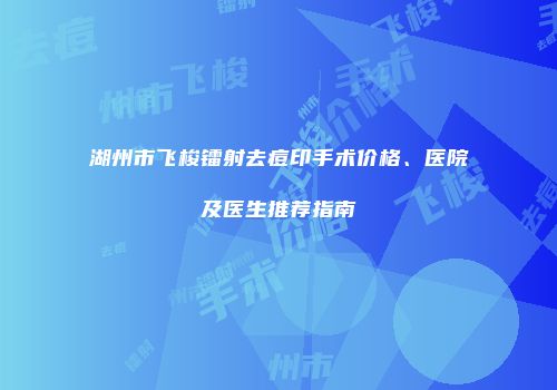 湖州市飞梭镭射去痘印手术价格、医院及医生推荐指南
