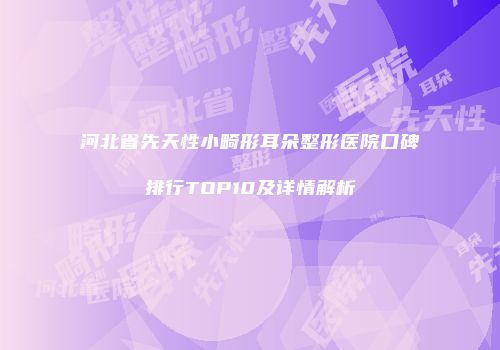 河北省先天性小畸形耳朵整形医院口碑排行TOP10及详情解析