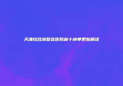 天津综合鼻整容医院前十榜单更新解读
