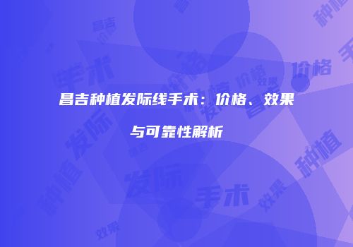 昌吉种植发际线手术：价格、效果与可靠性解析