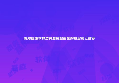 沈阳自体软骨垫鼻基底整形医院排名前七推荐