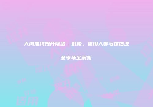 大同埋线提升除皱：价格、适用人群与术后注意事项全解析