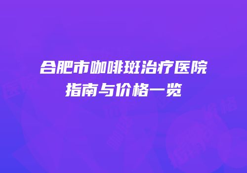 合肥市咖啡斑治疗医院指南与价格一览