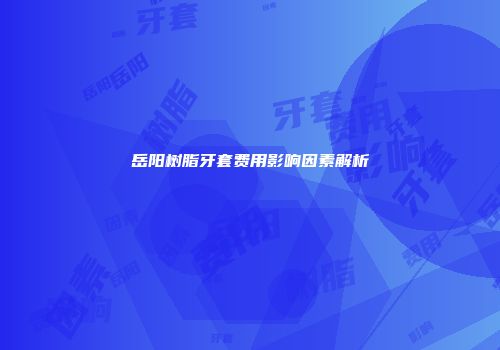 岳阳树脂牙套费用影响因素解析