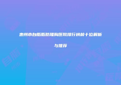 惠州市自脂脂肪隆胸医院排行榜前十位解析与推荐