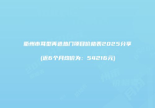 衢州市耳型再造热门项目价格表2025分享(近6个月均价为：54216元)