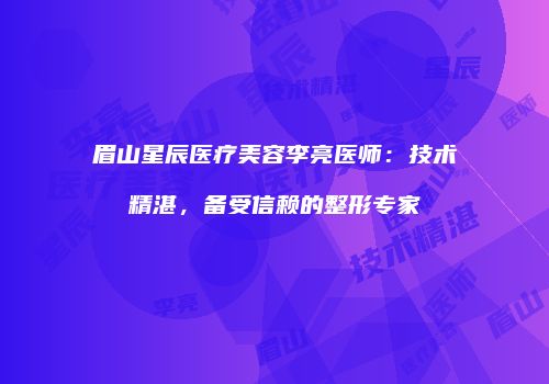 眉山星辰医疗美容李亮医师：技术精湛，备受信赖的整形专家