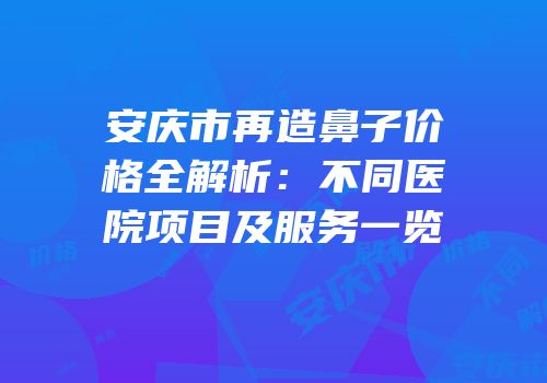 安庆市再造鼻子价格全解析：不同医院项目及服务一览