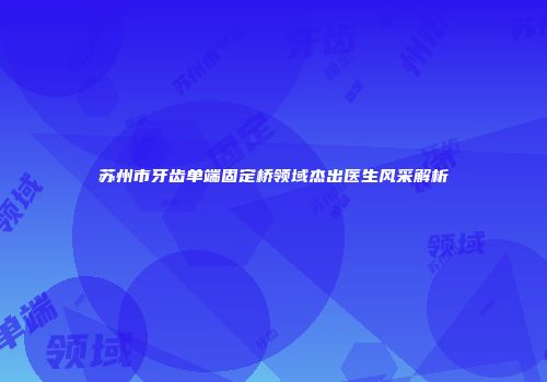 苏州市牙齿单端固定桥领域杰出医生风采解析
