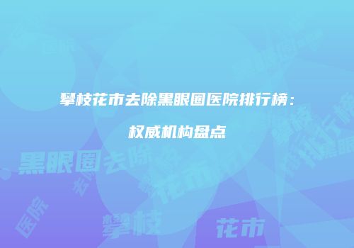 攀枝花市去除黑眼圈医院排行榜：权威机构盘点