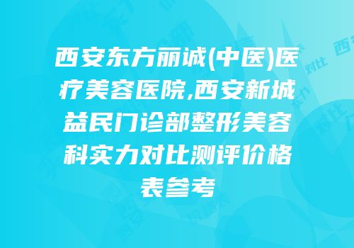 西安东方丽诚(中医)医疗美容医院,西安新城益民门诊部整形美容科实力对比测评价格表参考