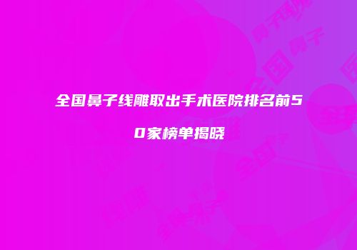 全国鼻子线雕取出手术医院排名前50家榜单揭晓