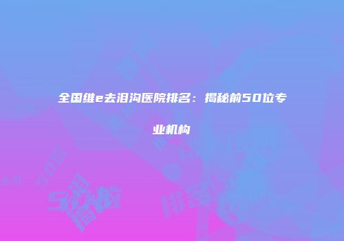 全国维e去泪沟医院排名：揭秘前50位专业机构