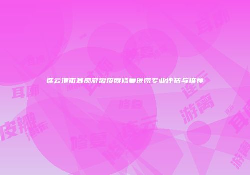 连云港市耳廓游离皮瓣修复医院专业评估与推荐
