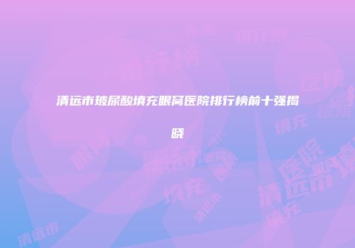 清远市玻尿酸填充眼窝医院排行榜前十强揭晓