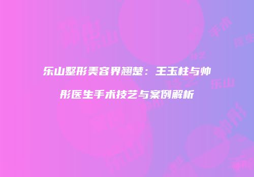 乐山整形美容界翘楚：王玉柱与帅彤医生手术技艺与案例解析