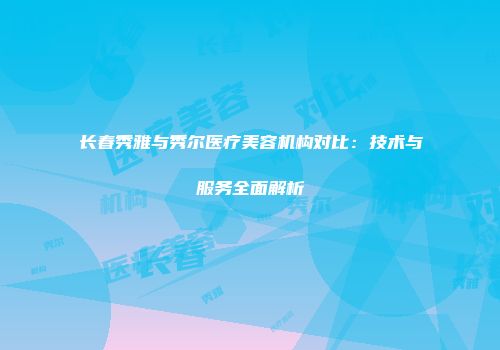 长春秀雅与秀尔医疗美容机构对比：技术与服务全面解析