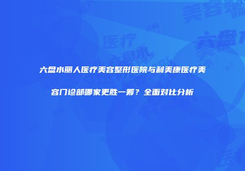 六盘水丽人医疗美容整形医院与利美康医疗美容门诊部哪家更胜一筹？全面对比分析