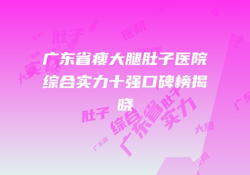 广东省瘦大腿肚子医院综合实力十强口碑榜揭晓