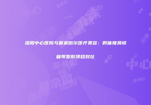 洛阳中心医院与夏奈微尔医疗美容：假体隆鼻修复等整形项目对比