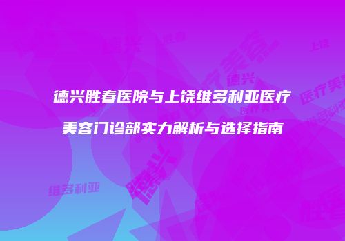 德兴胜春医院与上饶维多利亚医疗美容门诊部实力解析与选择指南
