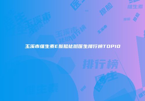 玉溪市维生素E擦脸祛斑医生排行榜TOP10