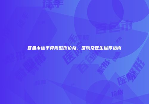 百色市徒手骨雕整形价格、医院及医生推荐指南