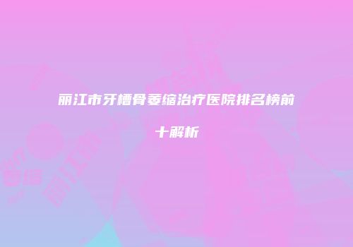 丽江市牙槽骨萎缩治疗医院排名榜前十解析