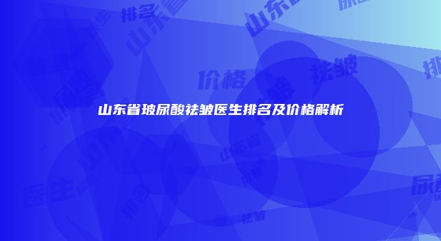 山东省玻尿酸祛皱医生排名及价格解析