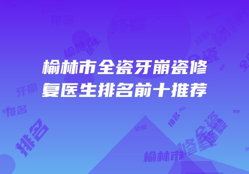 榆林市全瓷牙崩瓷修复医生排名前十推荐