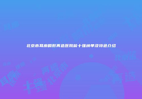 北京市耳廓畸形再造医院前十强榜单及特色介绍
