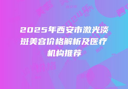 2025年西安市激光淡斑美容价格解析及医疗机构推荐