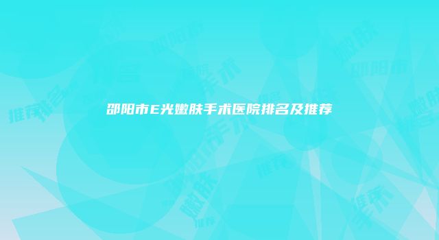 邵阳市E光嫩肤手术医院排名及推荐