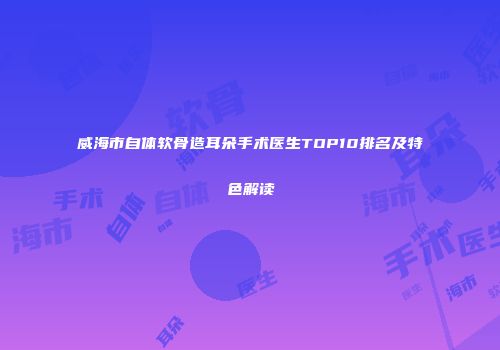 威海市自体软骨造耳朵手术医生TOP10排名及特色解读