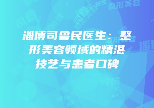 淄博司鲁民医生：整形美容领域的精湛技艺与患者口碑