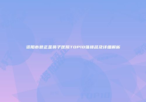 资阳市矫正歪鼻子医院TOP10强排名及详细解析