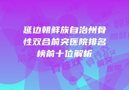 延边朝鲜族自治州骨性双合前突医院排名榜前十位解析