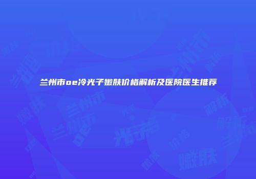 兰州市oe冷光子嫩肤价格解析及医院医生推荐