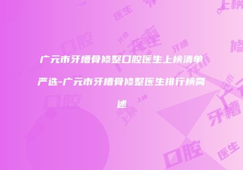广元市牙槽骨修整口腔医生上榜清单严选-广元市牙槽骨修整医生排行榜简述