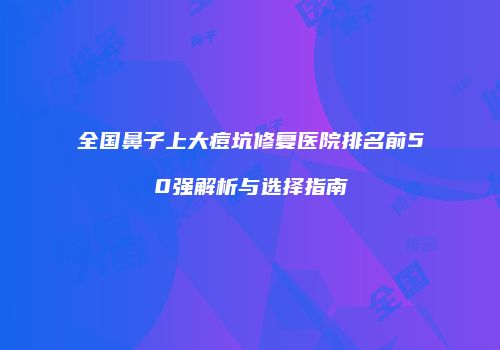 全国鼻子上大痘坑修复医院排名前50强解析与选择指南