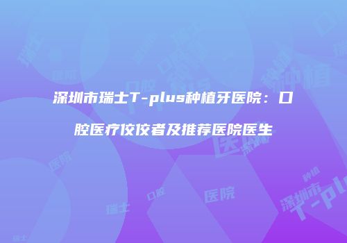 深圳市瑞士T-plus种植牙医院：口腔医疗佼佼者及推荐医院医生